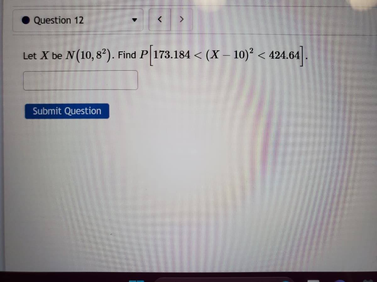 Question 12
▼
Submit Question
<
>
Let X be N(10, 8²). Find P 173.184 < (X - 10)² < 424.64