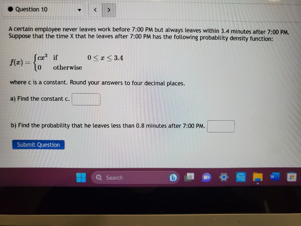 Question 10
f(x)=
A certain employee never leaves work before 7:00 PM but always leaves within 3.4 minutes after 7:00 PM.
Suppose that the time X that he leaves after 7:00 PM has the following probability density function:
[cx³ if
▼
otherwise
a) Find the constant c.
< >
where c is a constant. Round your answers to four decimal places.
Submit Question
0≤x≤ 3.4
b) Find the probability that he leaves less than 0.8 minutes after 7:00 PM.
Search
W
H