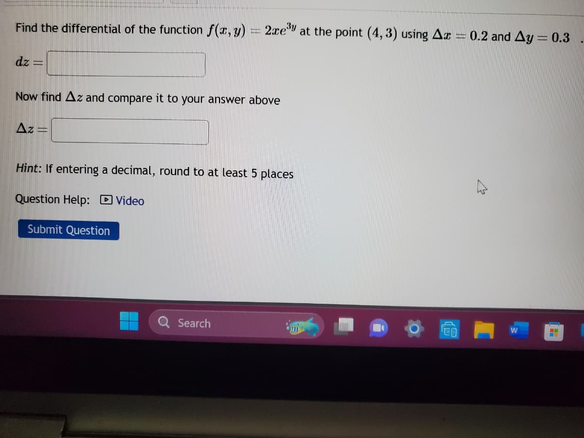 Find the differential of the function f(x, y) = 2xe³y at the point (4,3) using Ax
dz
Now find Az and compare it to your answer above
Az
F
Hint: If entering a decimal, round to at least 5 places
Question Help: Video
Submit Question
Search
F
ED
0.2 and Ay = 0.3
.