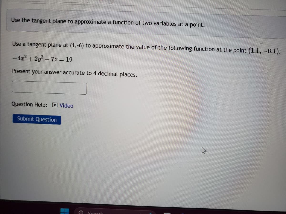 Use the tangent plane to approximate a function of two variables at a point.
Use a tangent plane at (1,-6) to approximate the value of the following function at the point (1.1, −6.1):
-4x²+2y²-7z = 19
Present your answer accurate to 4 decimal places.
Question Help: Video
Submit Question
Search
As