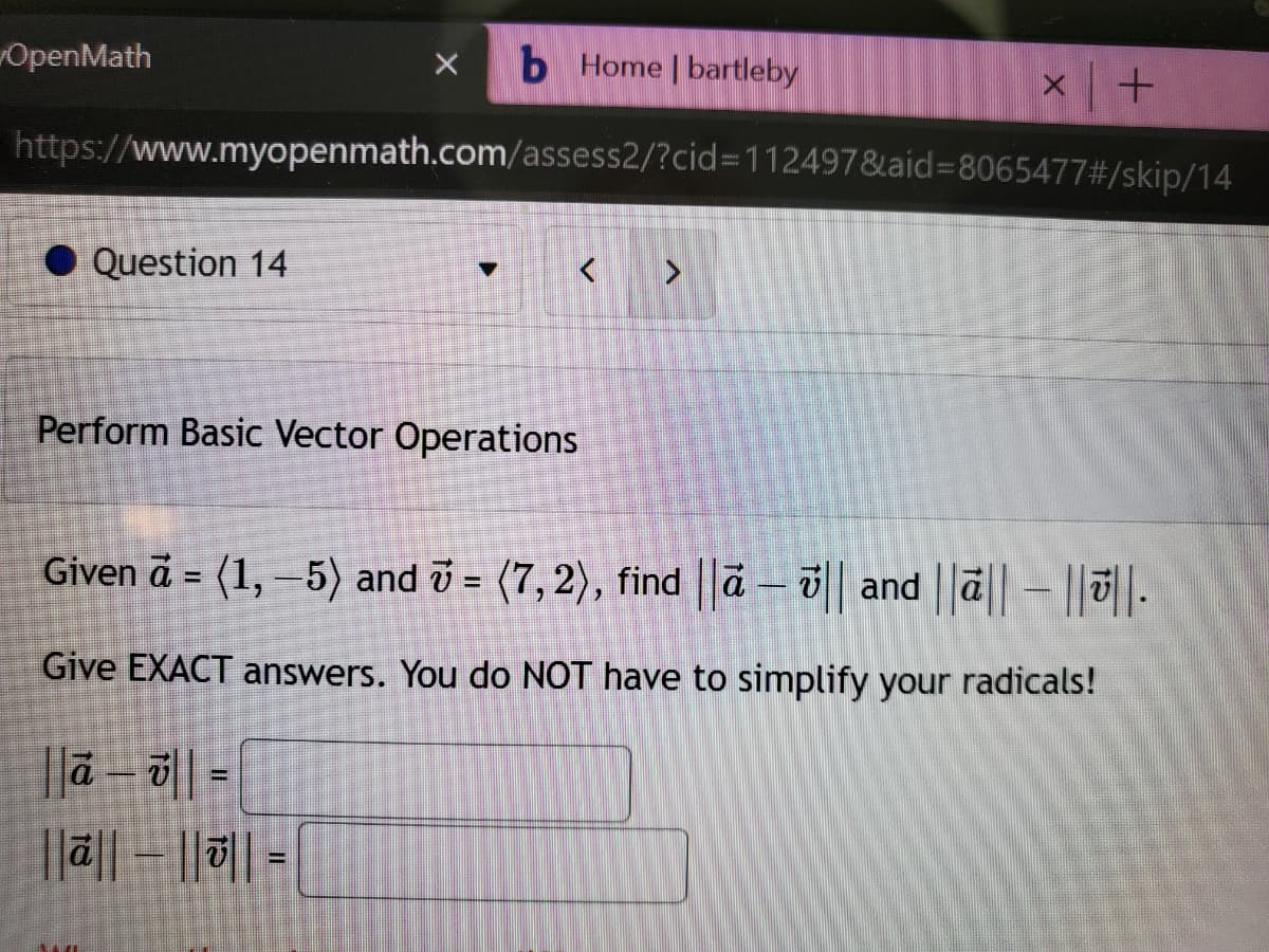 X b Home | bartleby
https://www.myopenmath.com/assess2/?cid=112497&aid=8065477#/skip/14
OpenMath
Question 14
▼
Perform Basic Vector Operations
à-||=
||ā||- ||||=
>
X
+
Given ā = (1, −5) and 7 = (7,2), find ||ā – || and ||ā|| – ||||.
-
Give EXACT answers. You do NOT have to simplify your radicals!