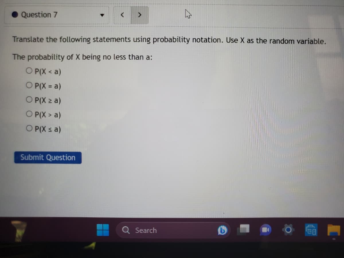 Question 7
<
Submit Question
>
Translate the following statements using probability notation. Use X as the random variable.
The probability of X being no less than a:
OP(X<a)
O P(X = a)
OP(X ≥ a)
OP(X> a)
OP(X ≤ a)
Search