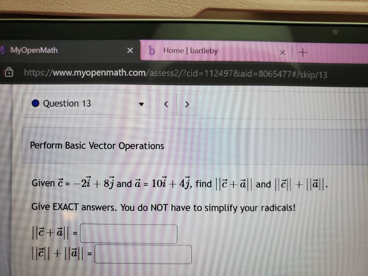 b Home | bartleby
https://www.myopenmath.com/assess2/?cid=112497&aid=8065477#/skip/13
MyOpenMath
Question 13
X
Perform Basic Vector Operations
||+ā|| =
|||||+||||=|
X +
Given c = -27 + 83 and a = 107 + 4j, find ||ē+ ā|| and |||| + ||ā||.
Give EXACT answers. You do NOT have to simplify your radicals!