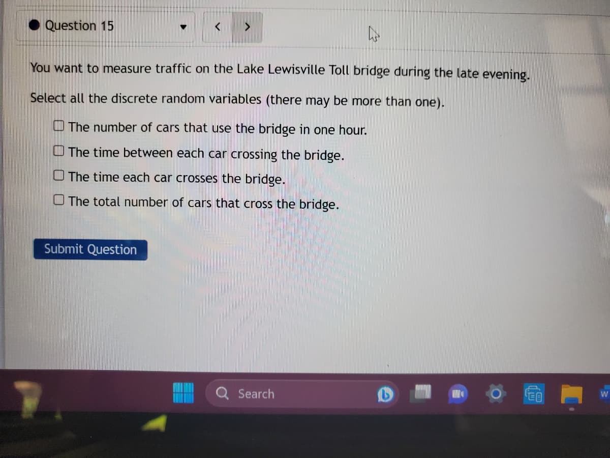 Question 15
You want to measure traffic on the Lake Lewisville Toll bridge during the late evening.
Select all the discrete random variables (there may be more than one).
The number of cars that use the bridge in one hour.
The time between each car crossing the bridge.
The time each car crosses the bridge.
The total number of cars that cross the bridge.
Submit Question
Search
€0
W