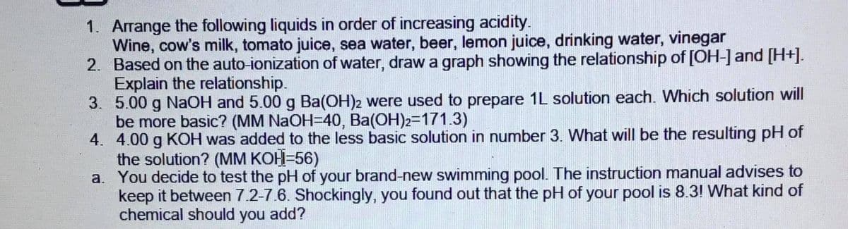 1. Arrange the following liquids in order of increasing acidity.
Wine, cow's milk, tomato juice, sea water, beer, lemon juice, drinking water, vinegar
2. Based on the auto-ionization of water, draw a graph showing the relationship of [OH-] and [H+].
Explain the relationship.
3. 5.00 g NaOH and 5.00 g Ba(OH)2 were used to prepare 1L solution each. Which solution will
be more basic? (MM NAOH=40, Ba(OH)2=171.3)
4. 4.00 g KOH was added to the less basic solution in number 3. What will be the resulting pH of
the solution? (MM KOH=56)
a. You decide to test the pH of your brand-new swimming pool. The instruction manual advises to
keep it between 7.2-7.6. Shockingly, you found out that the pH of your pool is 8.3! What kind of
chemical should you add?
