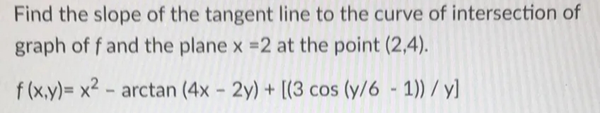 Find the slope of the tangent line to the curve of intersection of
graph of f and the plane x =2 at the point (2,4).
f (x.y)= x2 - arctan (4x - 2y) + [(3 cos (y/6 - 1)) / y]
