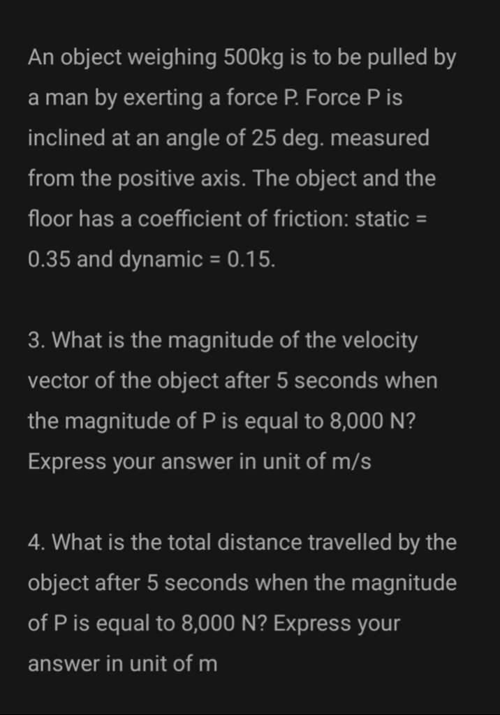 An object weighing 500kg is to be pulled by
a man by exerting a force P. Force P is
inclined at an angle of 25 deg. measured
from the positive axis. The object and the
floor has a coefficient of friction: static =
0.35 and dynamic = 0.15.
3. What is the magnitude of the velocity
vector of the object after 5 seconds when
the magnitude of P is equal to 8,000 N?
Express your answer in unit of m/s
4. What is the total distance travelled by the
object after 5 seconds when the magnitude
of P is equal to 8,000 N? Express your
answer in unit of m
