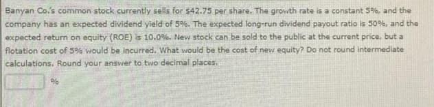 Banyan Co.'s common stock currently sells for $42.75 per share. The growth rate is a constant 5%, and the
company has an expected dividend yield of 5%. The expected long-run dividend payout ratio is 50%, and the
expected return on equity (ROE) is 10.0%. New stock can be sold to the public at the current price, but a
flotation cost of 5% would be incurred. What would be the cost of new equity? Do not round intermediate
calculations. Round your answer to two decimal places.
%