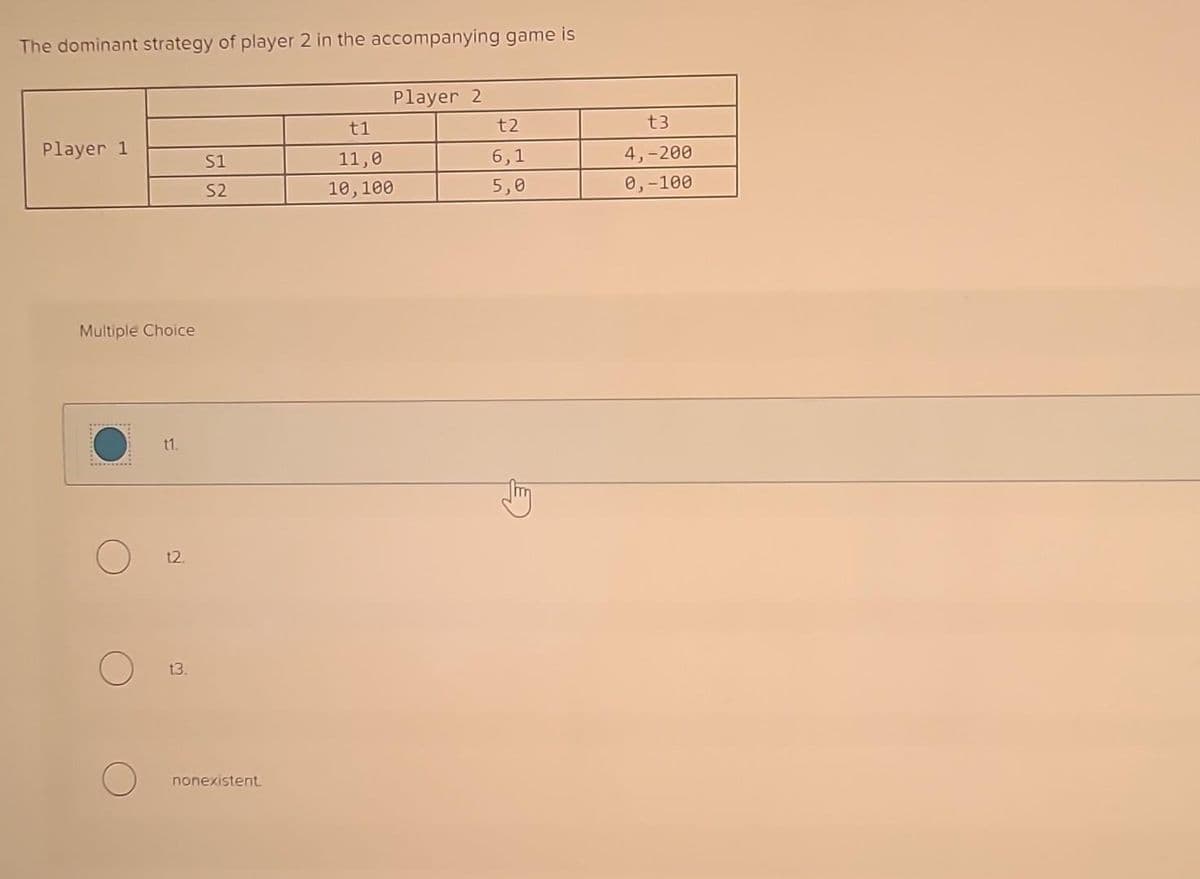 The dominant strategy of player 2 in the accompanying game is
Player 1
Multiple Choice
*********
11.
12.
13.
S1
S2
nonexistent.
t1
11,0
10,100
Player 2
t2
6,1
5,0
t3
4,-200
0,-100