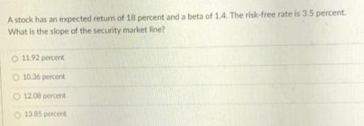 A stock has an expected return of 18 percent and a beta of 1.4. The risk-free rate is 3.5 percent.
What is the slope of the security market line?
O 11.92 percent
10.36 percent
12.08 percent
13.85 percent