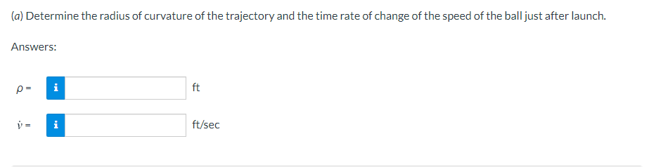 (a) Determine the radius of curvature of the trajectory and the time rate of change of the speed of the ball just after launch.
Answers:
p=
ft
v =
i
ft/sec
