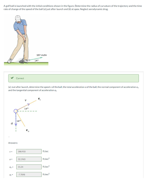 A golf ball is launched with the initial conditions shown in the figure. Determine the radius of curvature of the trajectory and the time
rate of change of the speed of the ball (a) just after launch and (b) at apex. Neglect aerodynamic drag.
197 mihr
140
Correct
la) Just after launch, determine the speed v of the ball the total acceleration a of the ball, the normal component of acceleration a,
and the tangential component of acceleration a
140
140
a
Answers
288.933
fusec
32.1965
ftsec
31.24
fusec
-7.7898
tsec
