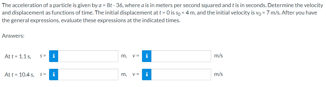 The acceleration of a particle is given by a = 8t - 36, where a is in meters per second squared and t is in seconds. Determine the velocity
and displacement as functions of time. The initial displacement at t = 0 is so = 4 m, and the initial velocity is vo = 7 m/s. After you have
the general expressions, evaluate these expressions at the indicated times.
Answers:
Att = 1.1 s,
i
m,
V =
i
m/s
Att = 10.4 s, s=
i
m,
V =
i
m/s
