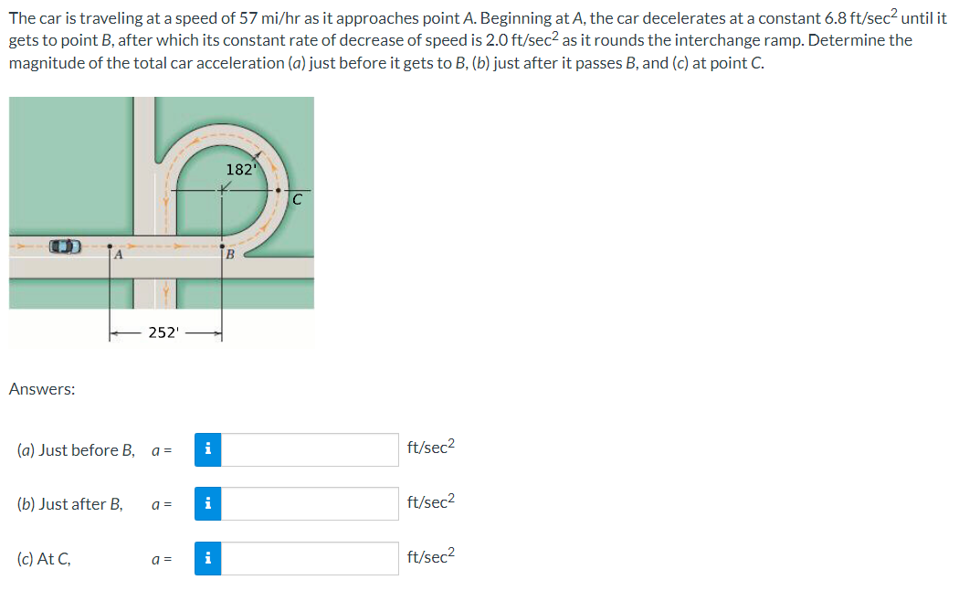 The car is traveling at a speed of 57 mi/hr as it approaches point A. Beginning at A, the car decelerates at a constant 6.8 ft/sec2 until it
gets to point B, after which its constant rate of decrease of speed is 2.0 ft/sec2 as it rounds the interchange ramp. Determine the
magnitude of the total car acceleration (a) just before it gets to B, (b) just after it passes B, and (c) at point C.
182
C
B
252'
Answers:
(a) Just before B, a =
i
ft/sec2
(b) Just after B,
a =
i
ft/sec2
(c) At C,
i
ft/sec2
a =
