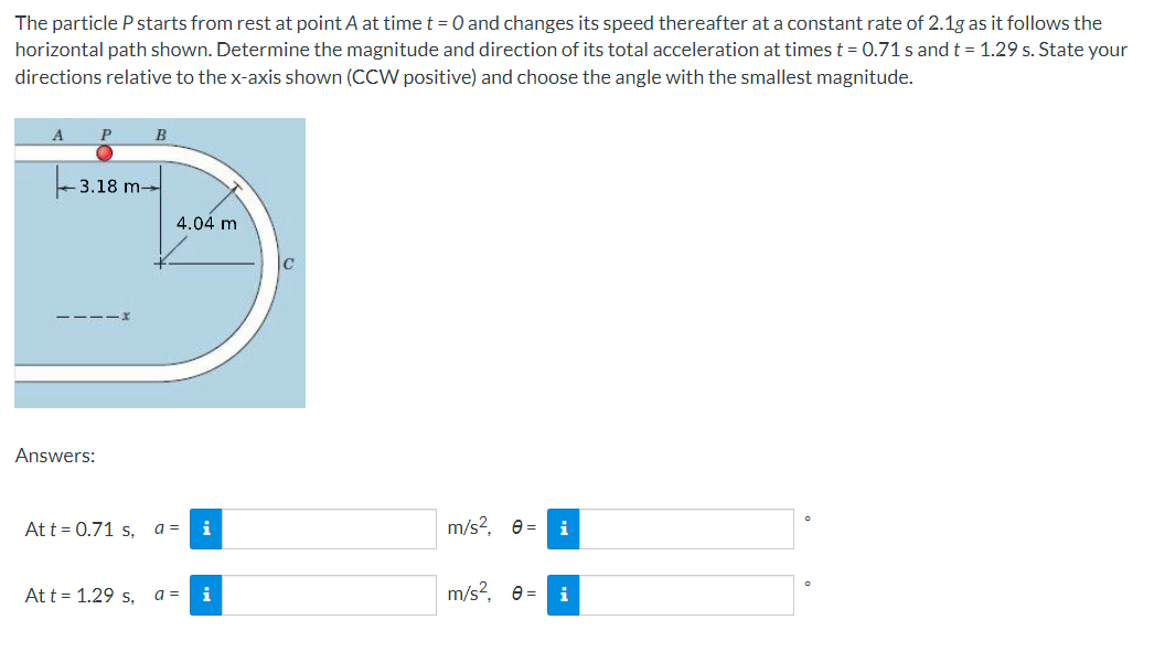 The particle P starts from rest at point A at time t = 0 and changes its speed thereafter at a constant rate of 2.1g as it follows the
horizontal path shown. Determine the magnitude and direction of its total acceleration at times t = 0.71 s and t = 1.29 s. State your
directions relative to the x-axis shown (CCW positive) and choose the angle with the smallest magnitude.
A
P
B
3.18 m-
4.04 m
----x
Answers:
Att = 0.71 s, a =
i
m/s?, e =
i
Att = 1.29 s, a=
i
m/s?, e =
i
