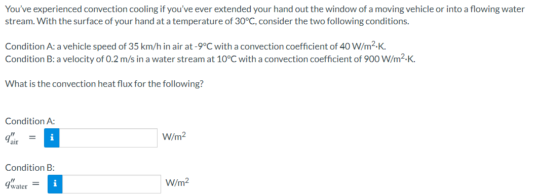 You've experienced convection cooling if you've ever extended your hand out the window of a moving vehicle or into a flowing water
stream. With the surface of your hand at a temperature of 30°C, consider the two following conditions.
Condition A: a vehicle speed of 35 km/h in air at -9°C with a convection coefficient of 40 W/m2-K.
Condition B: a velocity of 0.2 m/s in a water stream at 10°C with a convection coefficient of 900 W/m2-K.
What is the convection heat flux for the following?
Condition A:
i
W/m?
Condition B:
qwater
i
W/m2
%3D
