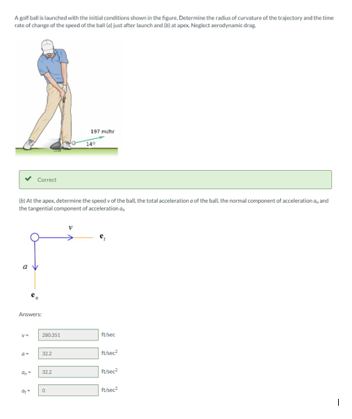 A golf ball is launched with the initial conditions shown in the figure. Determine the radius of curvature of the trajectory and the time
rate of change of the speed of the ball (a) just after launch and (b) at apex. Neglect aerodynamic drag.
197 mihr
140
Correct
(b) At the apex, determine the speed v of the ball, the total acceleration a of the ball, the normal component of acceleration a, and
the tangential component of acceleration a,
a у
Answers:
280.351
ft/sec
322
ftsec?
32.2
ft/sec
ft/sec
