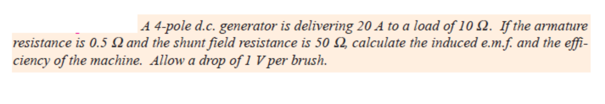 A 4-pole d.c. generator is delivering 20 A to a load of 10 2. If the armature
resistance is 0.5 N and the shunt field resistance is 50 Q calculate the induced e.m.f. and the effi-
ciency of the machine. Allow a drop of 1 V per brush.
