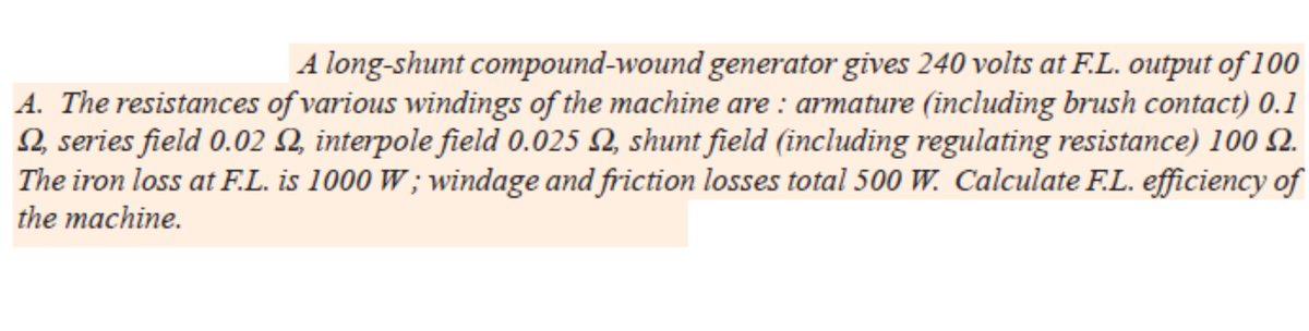 A long-shunt compound-wound generator gives 240 volts at F.L. output of 100
A. The resistances of various windings of the machine are : armature (including brush contact) 0.1
2, series field 0.02 Q, interpole field 0.025 Q, shunt field (including regulating resistance) 100 Q.
The iron loss at F.L. is 1000 W ; windage and friction losses total 500 W. Calculate F.L. efficiency of
the machine.
