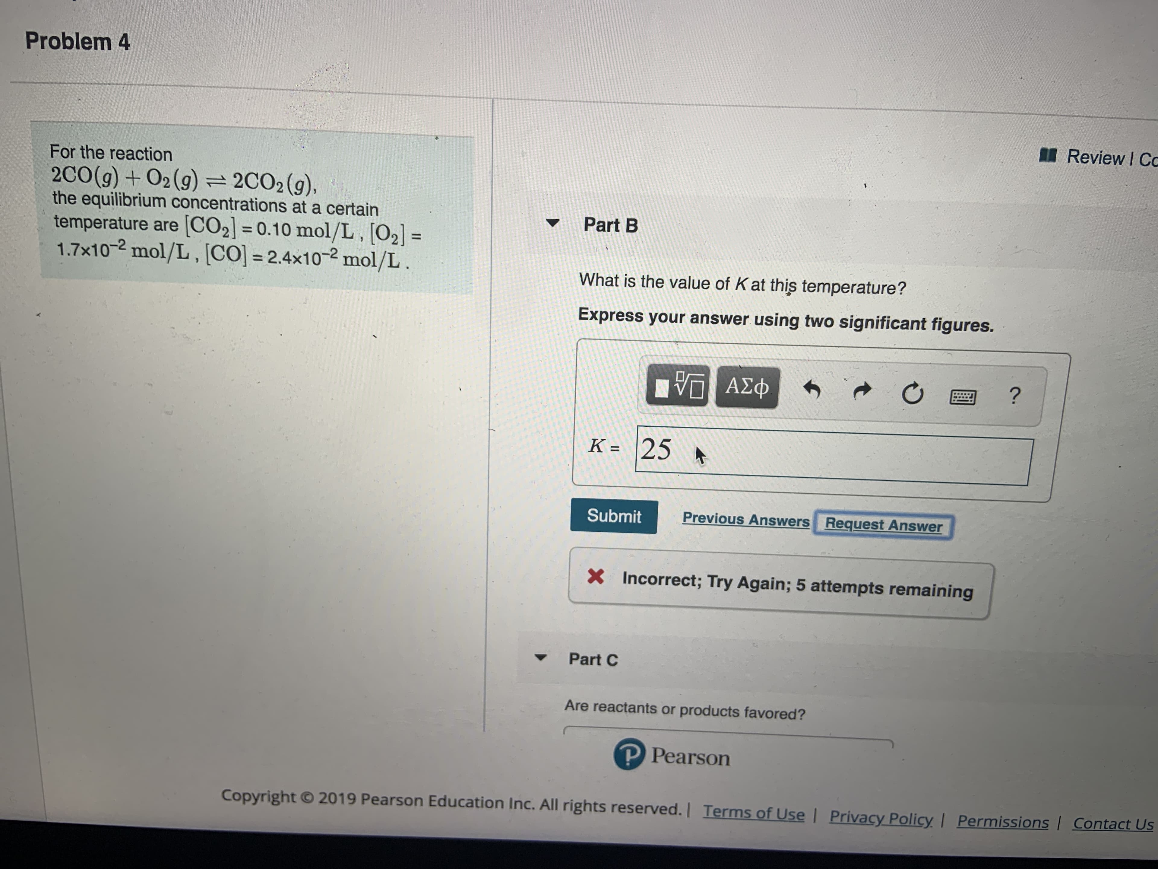 Problem 4
Review I Cc
For the reaction
2CO (g) +02(g) = 2CO 2 (g ) ,
the equilibrium concentrations at a certain
temperature are [CO2] = 0.10 mol/L, [02] =
1.7x102 mol/L, [CO] - 2.4x102 mol/L.
Part B
What is the value of Kat this temperature?
Express your answer using two significant figures.
ΑΣφ
?
K = 25
Previous Answers
Request Answer
Submit
x Incorrect; Try Again; 5 attempts remaining
Part C
Are reactants or products favored?
P Pearson
2019 Pearson Education Inc. All rights reserved. | Terms of UseI Privacy Policy
Permissions Contact Us
Copyright
