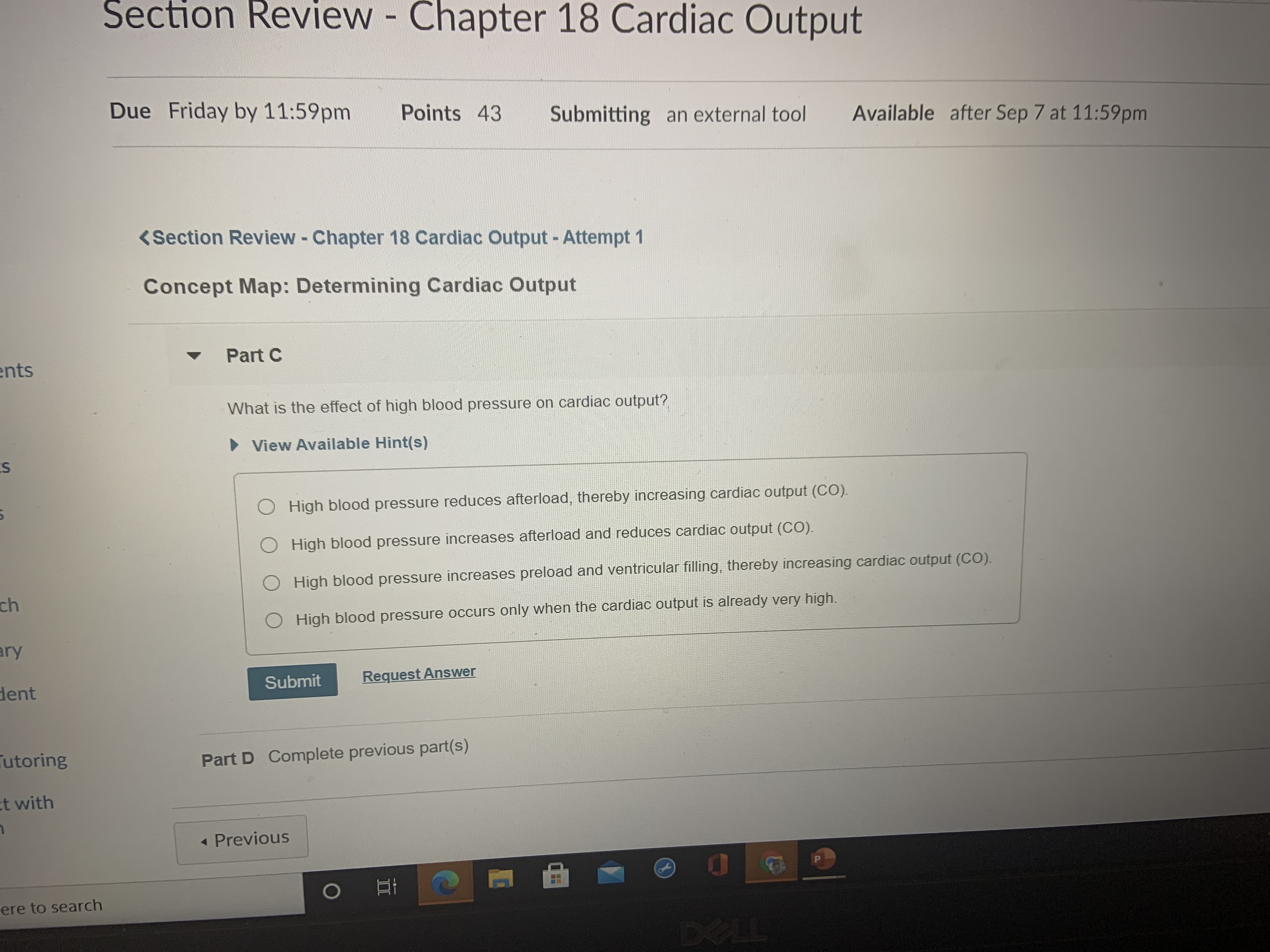 What is the effect of high blood pressure on cardiac output?
> View Available Hint(s)
High blood pressure reduces afterload, thereby increasing cardiac output (CO).
O High blood pressure increases afterload and reduces cardiac output (CO).
High blood pressure increases preload and ventricular filling, thereby increasing cardiac output (CO).
High blood pressure occurs only when the cardiac output is already very high.
ower
