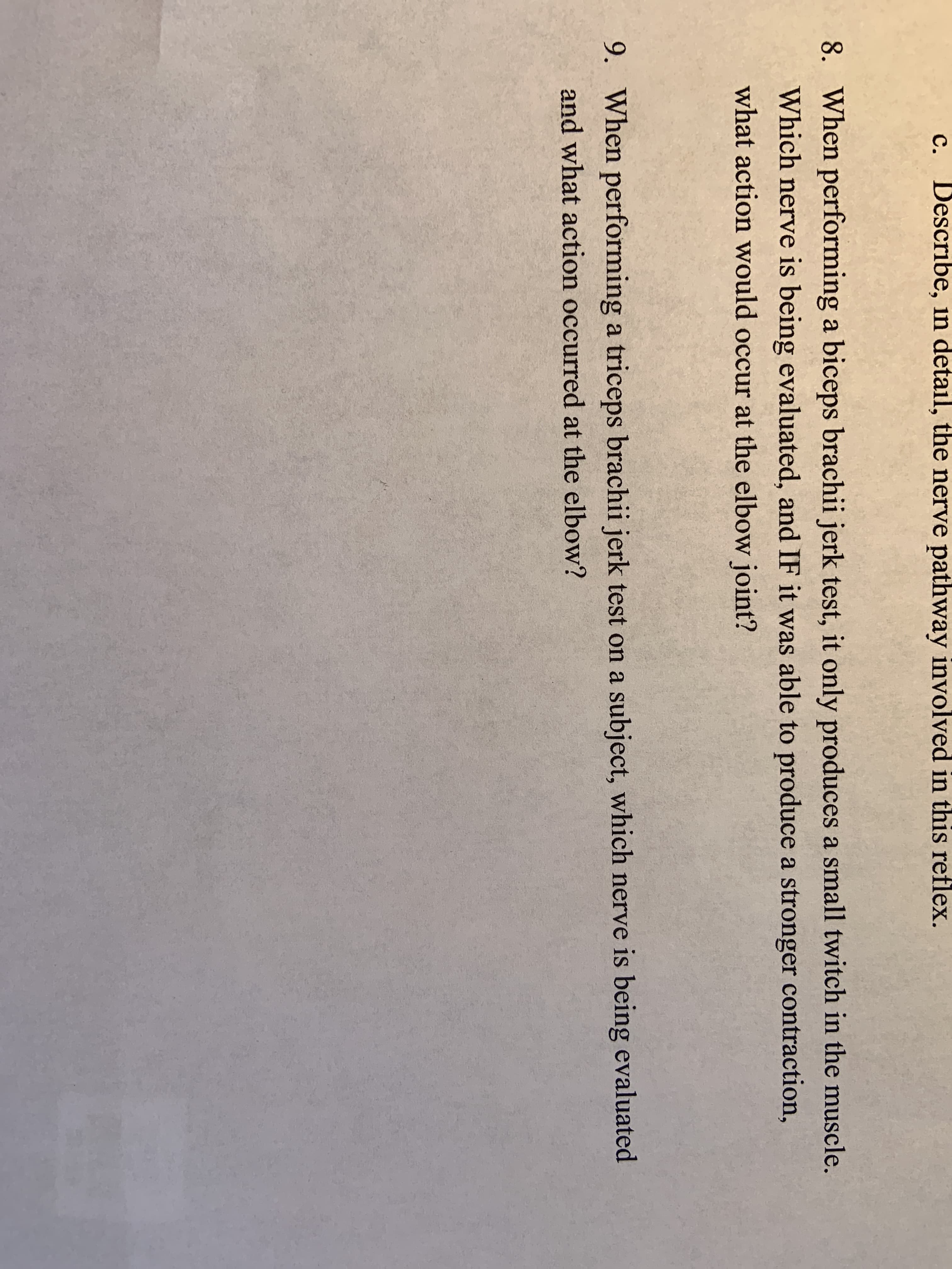 c. Describe, in detail, the nerve pathway involved in this reflex.
8. When performing a biceps brachii jerk test, it only produces a small twitch in the muscle.
Which nerve is being evaluated, and IF it was able to produce a stronger contraction,
what action would occur at the elbow joint?
9. When performing a triceps brachii jerk test on a subject, which nerve is being evaluated
and what action occurred at the elbow?
