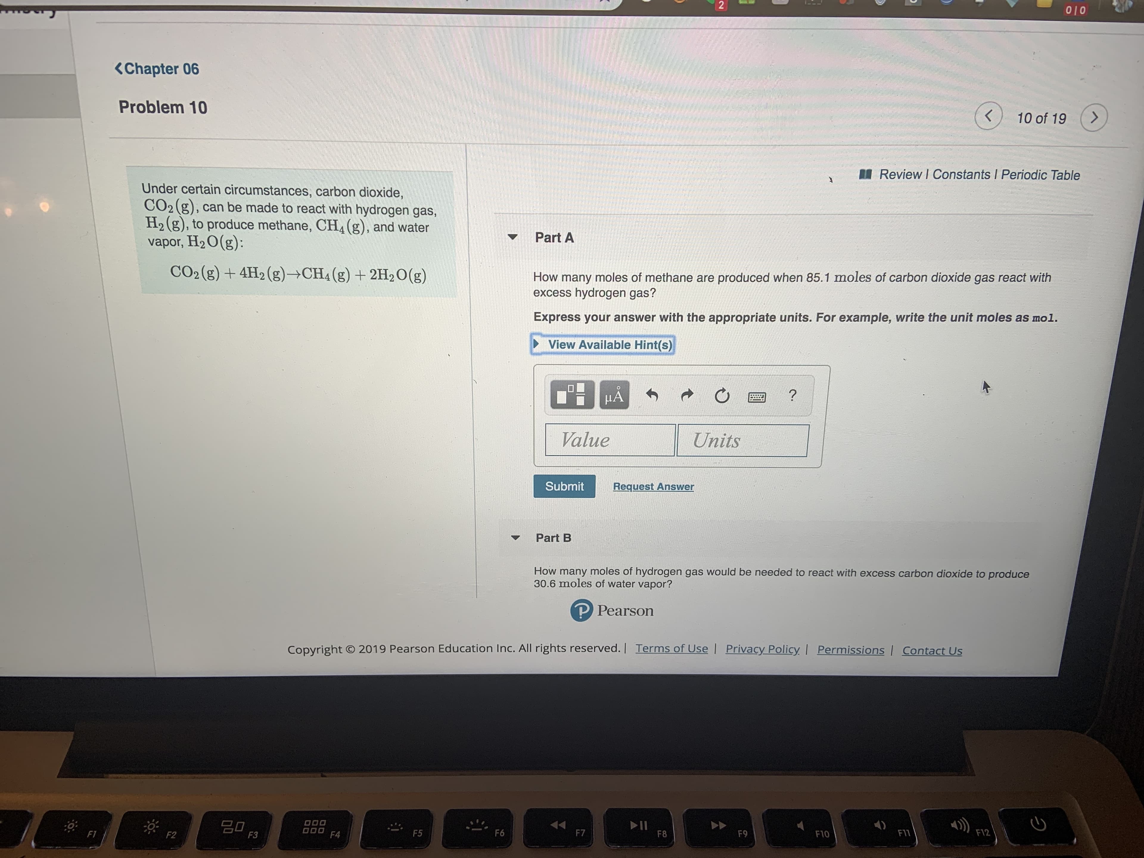 2
010
<Chapter 06
Problem 10
K
10 of 19
Review I Constants I Periodic Table
Under certain circumstances, carbon dioxide,
CO2 g), can be made to react with hydrogen gas,
H2(g), to produce methane, CH4(g), and water
vapor, H2 O(g):
Part A
CO2 (g)+4H2 (g)- CH4 (g)+2H2O (g)
How many moles of methane are produced when 85.1 moles of carbon dioxide gas react with
excess hydrogen gas?
Express your answer with the appropriate units. For example, write the unit moles as mol.
View Available Hint(s)
HA
Value
Units
Submit
Request Answer
Part B
How many moles of hydrogen gas would be needed to react with excess carbon dioxide to produce
30.6 moles of water vapor?
P Pearson
2019 Pearson Education Inc. All rights reserved. Terms of Use | Privacy Policy | Permissions | Contact Us
Copyright
O00
O00
II
F8
F12
F6
F7
F5
F11
FT
F9
F10
F4
F2
F3
