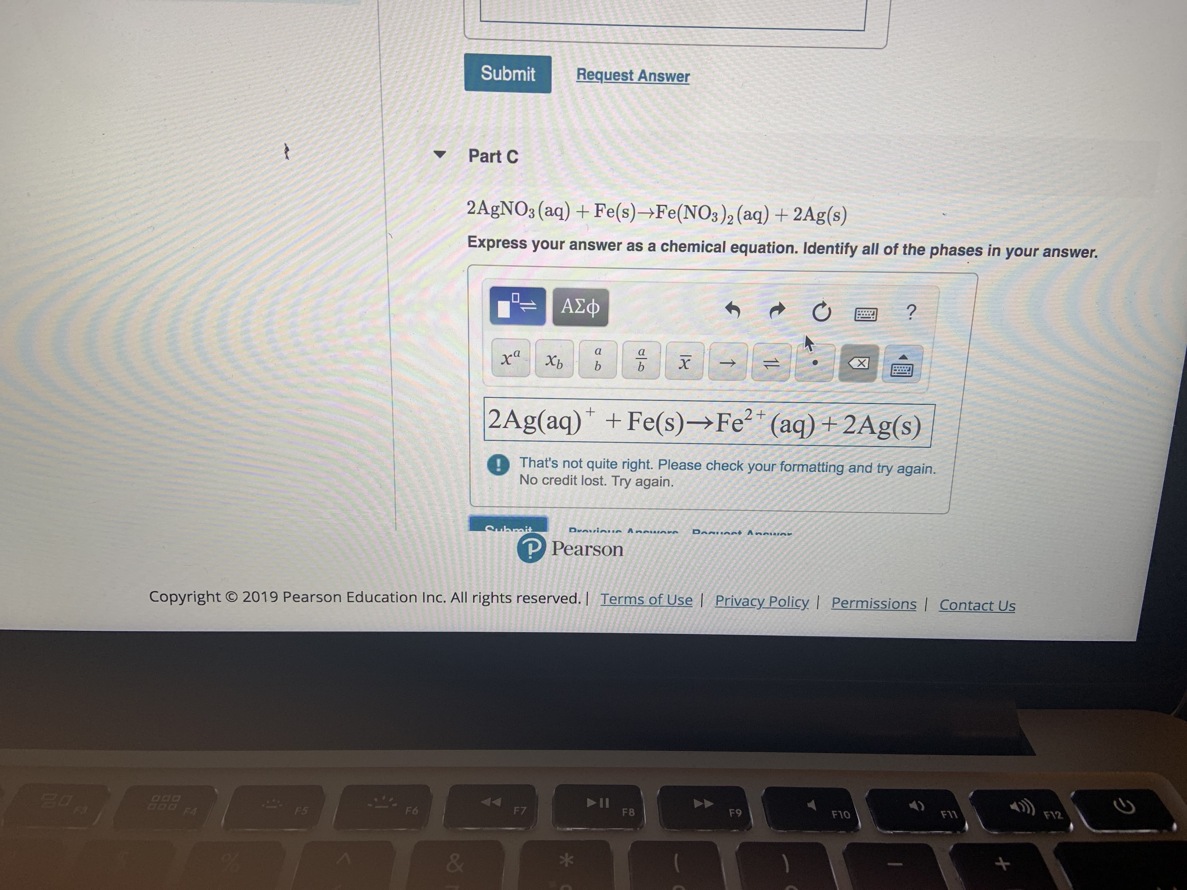 Submit
Request Answer
Part C
2AGNO3 (aq) + Fe(s)-Fe (NO3 )2 (aq) + 2Ag(s)
Express your answer as a chemical equation. Identify all of the phases in your answer.
ΑΣφ
а
а
X
ха
х
Хь
b
b
2Ag(aq) +Fe(s)- Fe (aq)+2Ag(s)
1That's not quite right. Please check your formatting and try again.
No credit lost. Try again.
DANIAet AnouAr
Submit
P Pearson
Permissions Contact Us
Copyright O 2019 Pearson Education Inc. All rights reserved. | Terms of Use | Privacy Policy
II
F8
F12
O0D
Ood F4
F11
F10
F9
F7
F6
F5
&
दा
