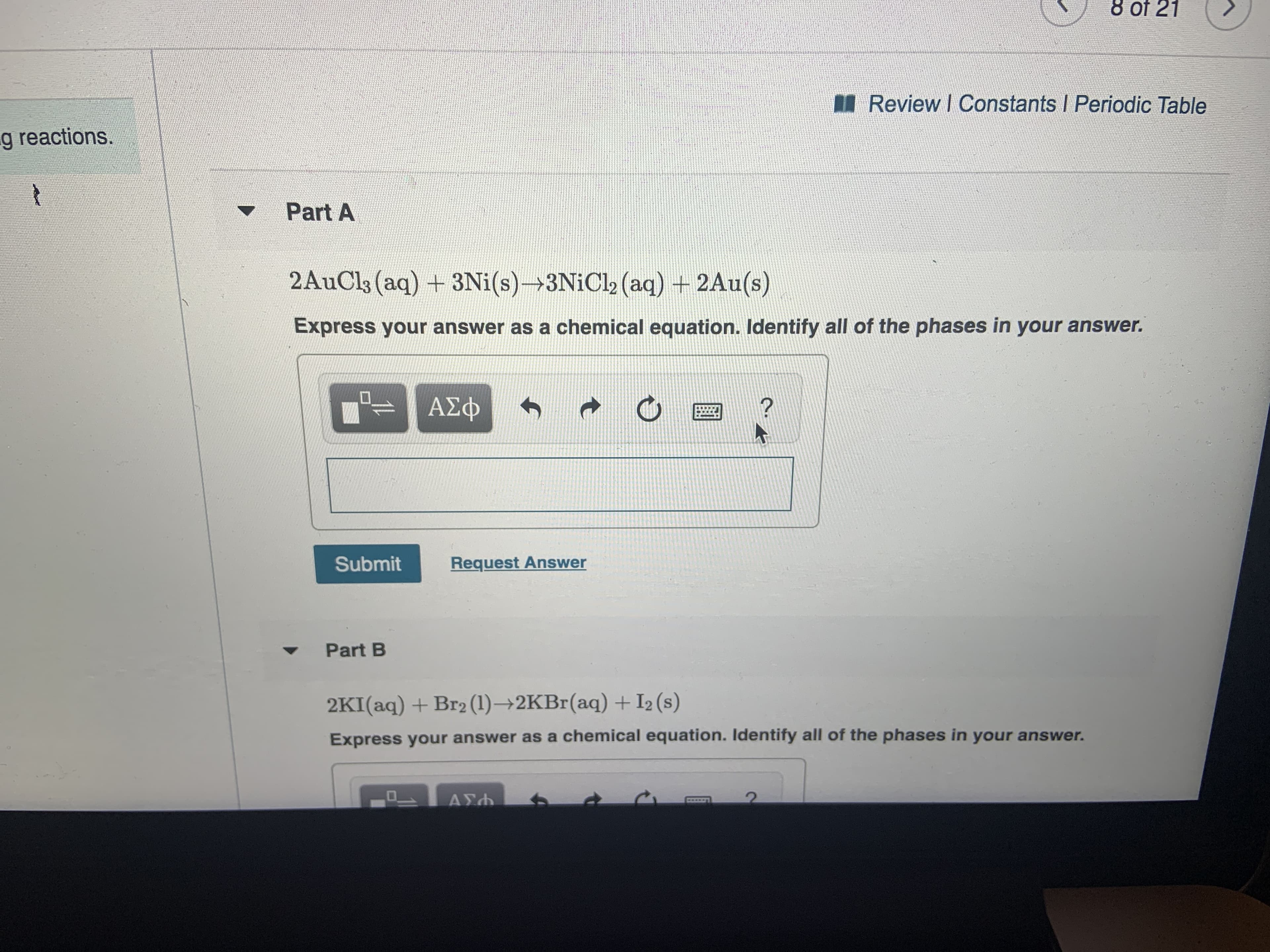 8 of 21
Review I Constants I Periodic Table
g reactions.
t
Part A
2AuCls (aq) +3Ni(s) 3N1C12 (aq) +2Au(s)
Express your answer as a chemical equation. Identify all of the phases in your answer.
ΑΣφ
?
Submit
Request Answer
Part B
2KI(aq) +Br2 (1)-2KB (aq) + I2 (s)
Express your answer as a chemical equation. ldentify all of the phases in your answer.
ΑΣΛ
t
11
