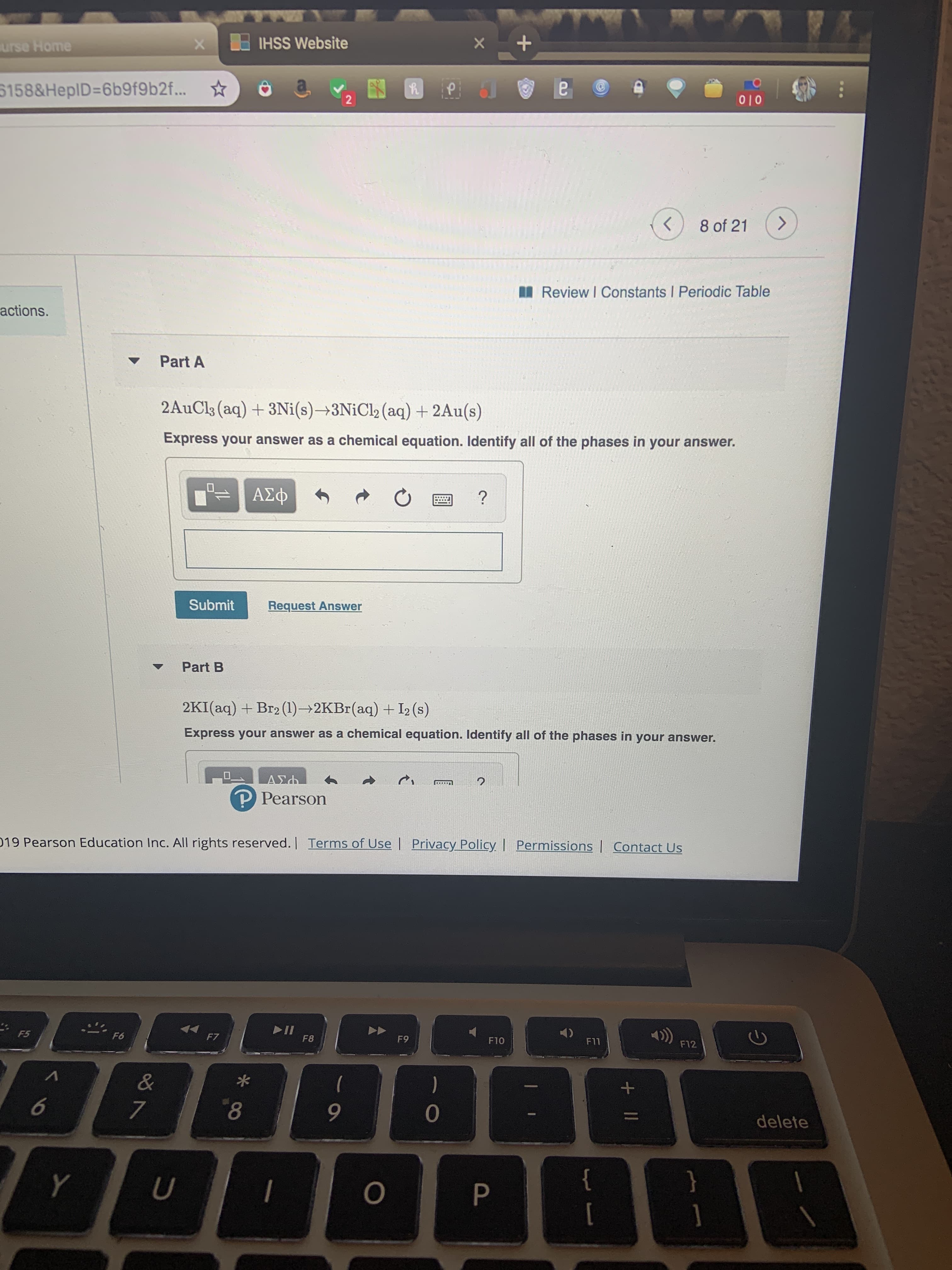 HSS Website
X
urse Home
5158&HEPID=6b9f9 b2f...
2
010
8 of 21
Review I Constants I Periodic Table
actions.
Part A
2AuCls (aq) 3Ni(s)3NIC!2 (aq) + 2Au(s)
Express your answer as a chemical equation. Identify all of the phases in your answer.
ΑΣφ
?
Submit
Request Answer
Part B
2KI (aq) Br2 (1)-2KBr(aq) + I2 (s)
Express your answer as a chemical equation. Identify all of the phases in your answer.
ΑΣ
P Pearson
019 Pearson Education Inc. All rights reserved. | Terms of Use | Privacy PolicyI Permissions Contact Us
II
F8
F5
F6
F7
F9
F10
F11
F12
&
)
6
7
8
9
0
delete
Y
U
O
P
II
+
