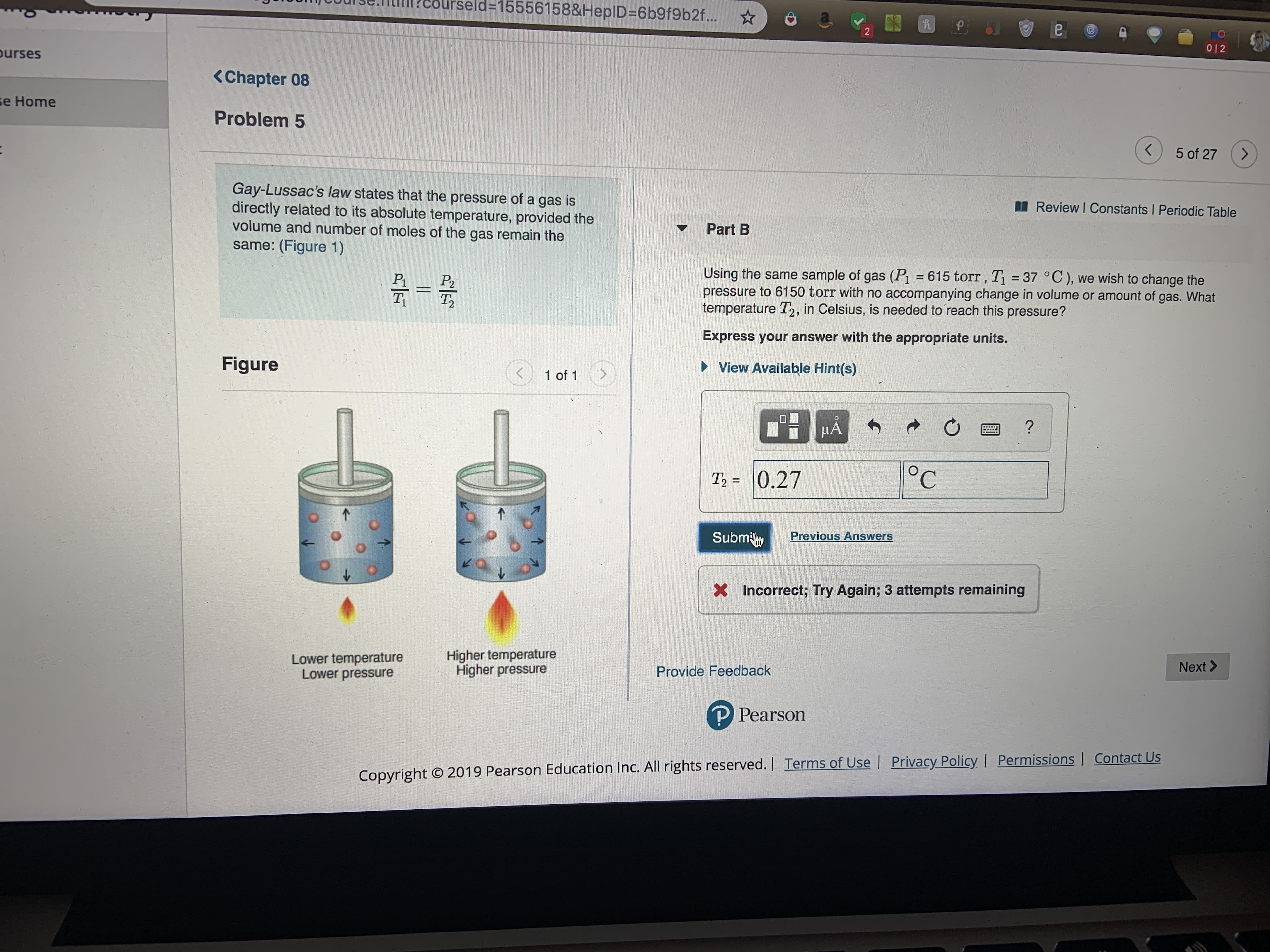 ld=15556158&HeplD=6b9f9b2f...
2
012
ourses
<Chapter 08
se Home
Problem 5
5 of 27
>
Gay-Lussac's law states that the pressure of a gas is
directly related to its absolute temperature, provided the
volume and number of moles of the gas remain the
same: (Figure 1)
Review I Constants I Periodic Table
Part B
Using the same sample of gas (Pi = 615 torr, Ti 37 °C), we wish to change the
pressure to 6150 torr with no accompanying change in volume or amount of gas. What
temperature T2, in Celsius, is needed to reach this pressure?
-
P2
T2
Express your answer with the appropriate units.
Figure
View Available Hint(s)
1 of 1
HA
°C
T2 0.27
Subm
Previous Answers
Incorrect; Try Again; 3 attempts remaining
Higher temperature
Higher pressure
Lower temperature
Lower pressure
Next>
Provide Feedback
P Pearson
Copyright O 2019 Pearson Education Inc. All rights reserved.| Terms of Use Privacy Policy | Permissions | Contact Us
2
