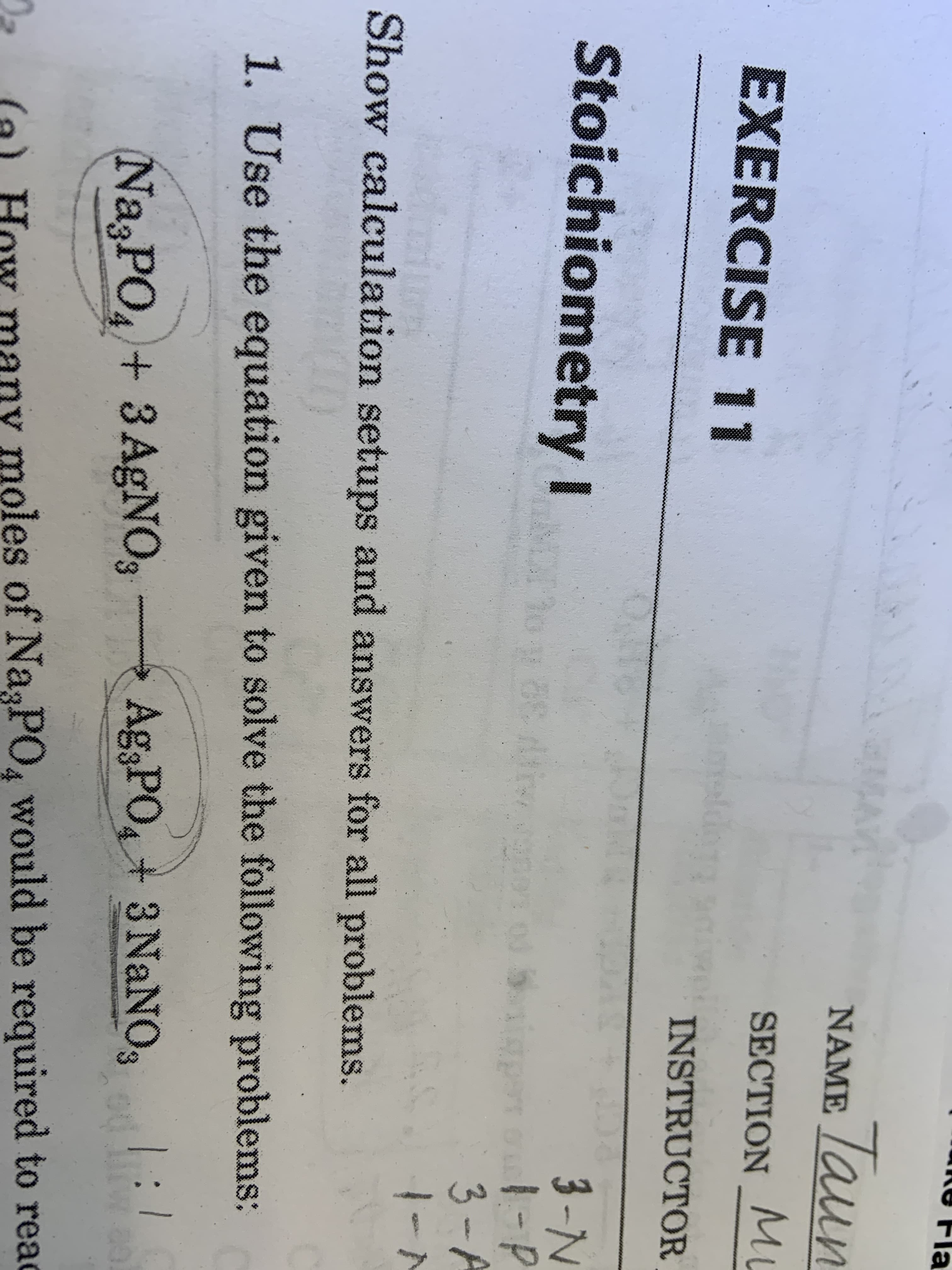 Fla
Taun
NAME
SECTION M
EXERCISE 11
INSTRUCTOR
Stoichiometry I
3-N
1-P
3-A
SO
o0. 5
RP
Show calculation setups and answers for all problems.
1. Use the equation given to solve the following problems:
Na3PO
4+ 3 AgNO3
Ag PO4+ 3 NaNOs
moles of Na
PO4 would be required to rea
