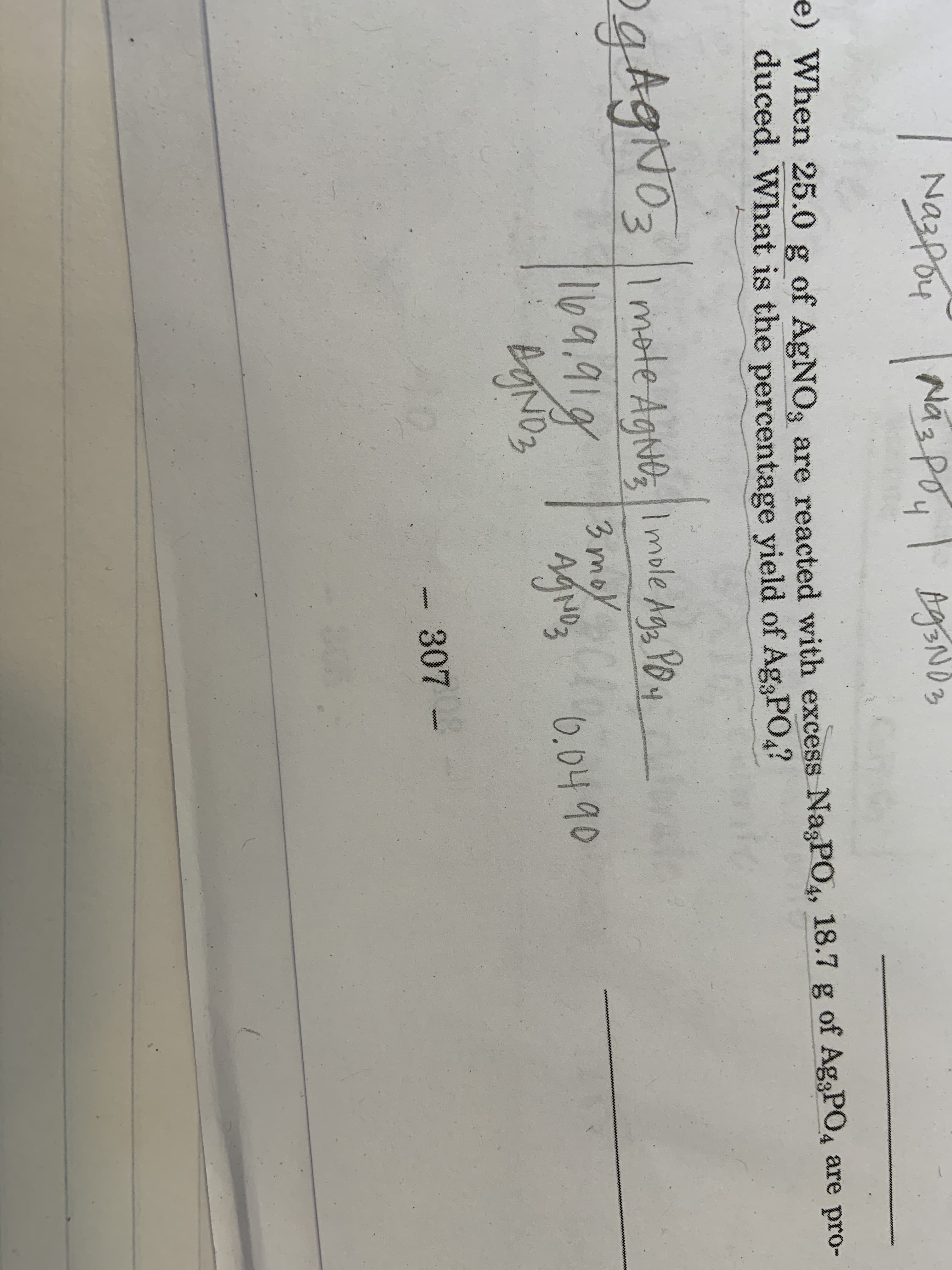 Nazpoy
Nas Poy
4
e) When 25.0 g of AgNO3 are reacted with excess NagPO, 18.7 g of Ag,PO4 are pro-
duced. What is the percentage yield of AgsPO
aAgNo3 Imate Aghe mole A
mote Agtb
Imole Agg Y
104.91g
3 moy
6.0490
BgNoz
307-
