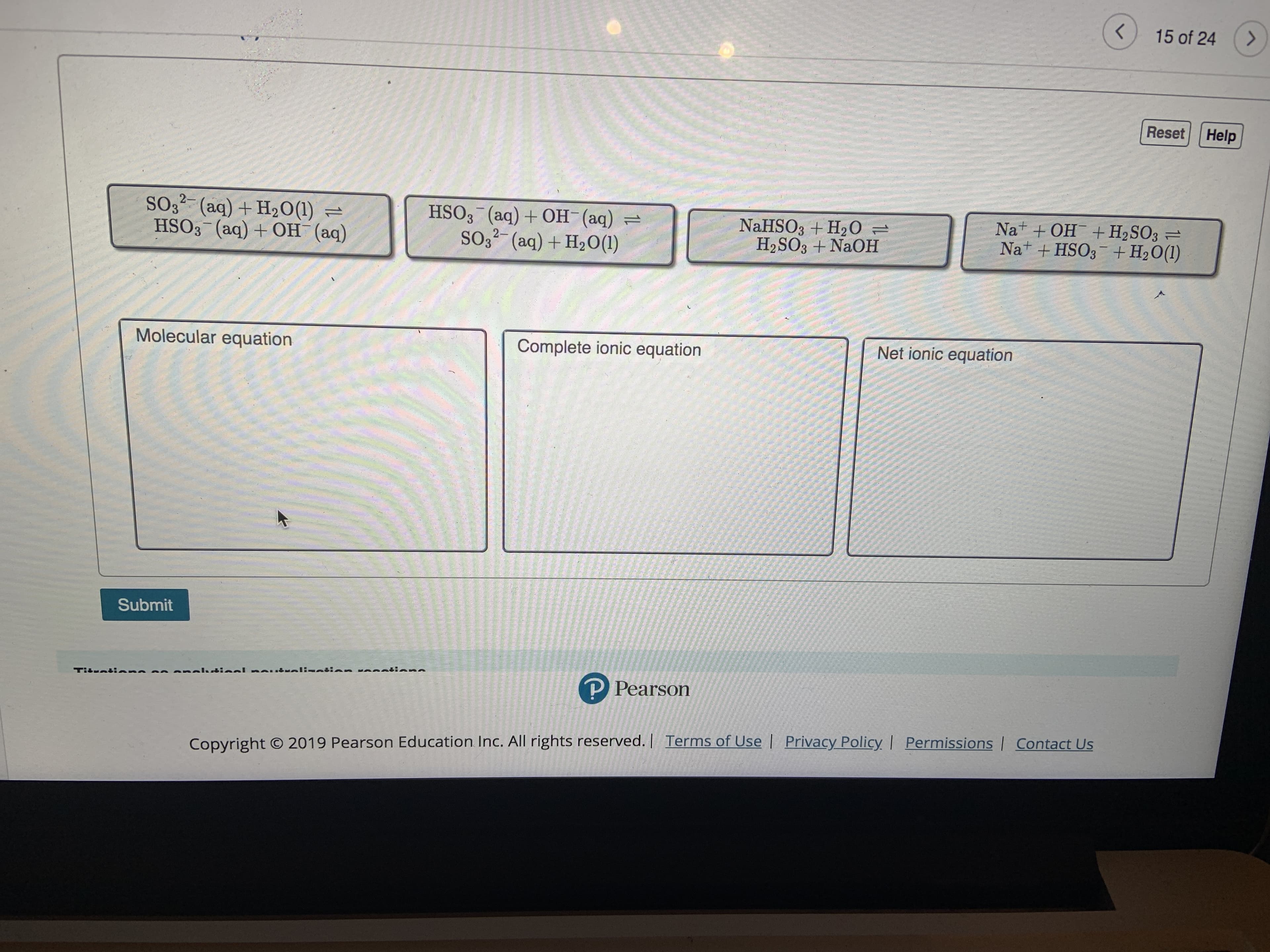 >
15 of 24
Reset
Help
SO3 (aq) + H20(1)=
HSO3 (aq) +OH (aq)
HSO3 (aq) +OH (aq)=
SO32 (aq) + H2O (1)
+ OH +H2SO3
Nat
NaHSO3 + H20
H2SO3 +NaOH
=
Nat +HSO3+ H2O(1)
Net ionic equation
Molecular equation
Complete ionic equation
Submit
lin n l:ninn in
P Pearson
Tiluntinnn
Copyright O 2019 Pearson Education Inc. All rights reserved. | Terms of Use Privacy Policy | Permissions | Contact Us
