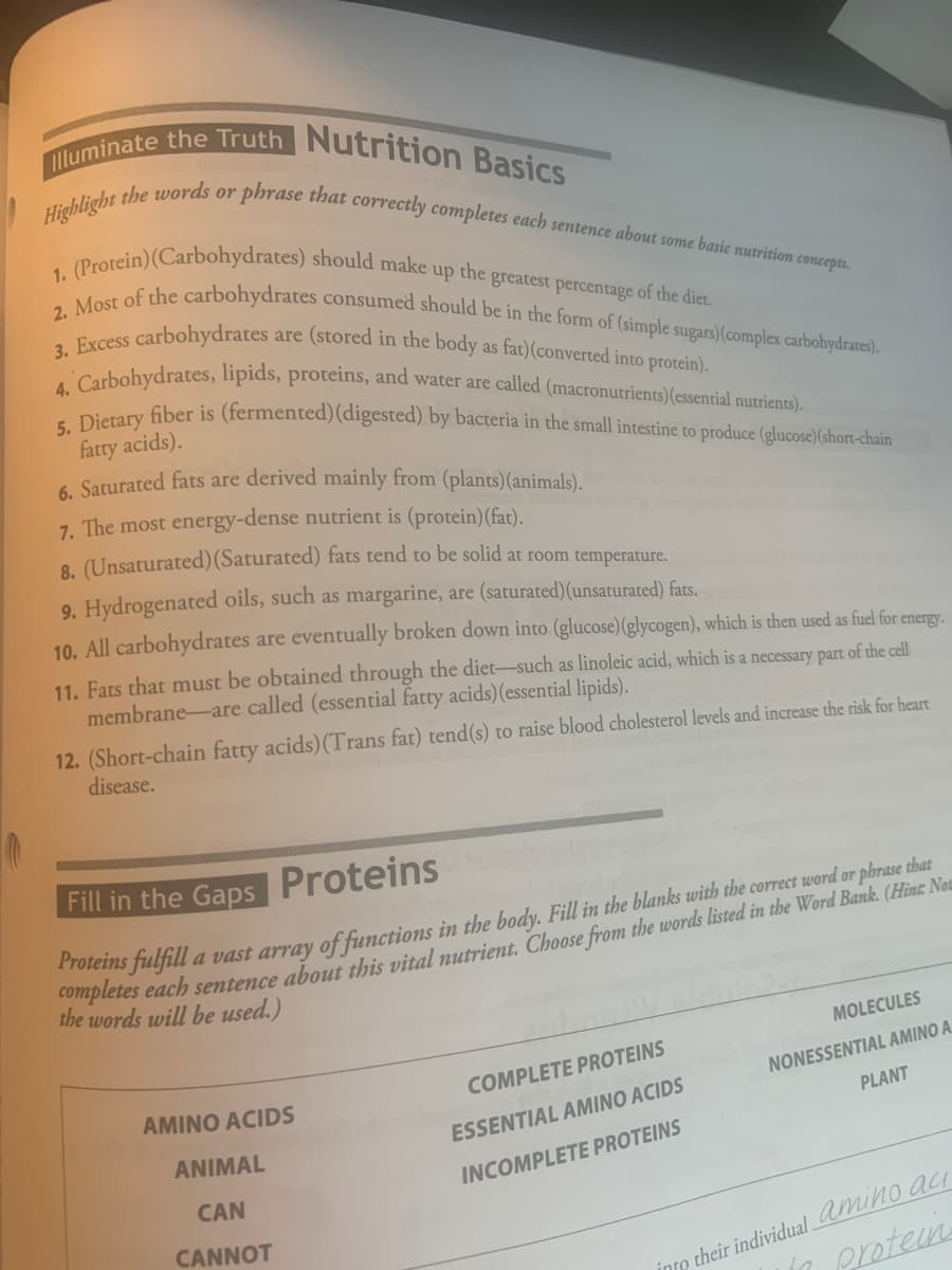 5. Dietary fiber is (fermented)(digested) by bacteria in the small intestine to produce (glucose)(short-chain
4. Carbohydrates, lipids, proteins, and water are called (macronutrients)(essential nutrients).
3. Excess carbohydrates are (stored in the body as fat)(converted into protein).
1. (Protein)(Carbohydrates) should make up the greatest percentage of the diet.
lluminate the Truth Nutrition Basics
2. Most of the carbohydrates consumed should be in the form of (simple sugars) (complex carbohydrates).
Highlight the words or
phrase that correctly completes each sentence about some basic nutrition concepts.
fatty acids).
6 Saturated fats are derived mainly from (plants)(animals).
7. The most energy-dense nutrient is (protein)(fat).
8. (Unsaturated)(Saturated) fats tend to be solid at room temperature.
9. Hydrogenated oils, such as margarine, are (saturated)(unsaturated) fats.
10. All carbohydrates are eventually broken down into (glucose) (glycogen), which is then used as fuel for energy.
11. Fats that must be obtained through the diet-such as linoleic acid, which is a necessary part of the cell
membrane-are called (essential fatty acids)(essential lipids).
12. (Short-chain fatty acids)(Trans fat) tend(s) to raise blood cholesterol levels and increase the risk for heart
disease.
Fill in the Gaps Proteins
s julfill a vast array of functions in the body. Fill in the blanks with the correct word or phrase that
the words will be used.)
MOLECULES
COMPLETE PROTEINS
NONESSENTIAL AMINO A
AMINO ACIDS
PLANT
ESSENTIAL AMINO ACIDS
ANIMAL
INCOMPLETE PROTEINS
CAN
p their individual mino aci
protein
CANNOT
into
