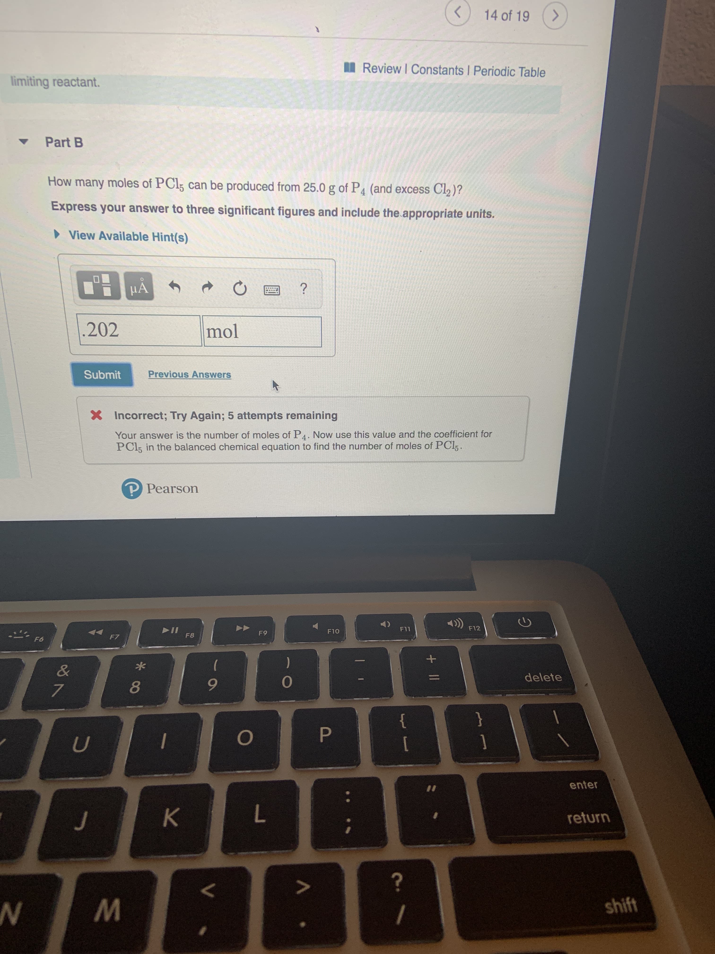 14 of 19
Review I Constants I Periodic Table
limiting reactant.
Part B
How many moles of PCI5 can be produced from 25.0 g of P4 (and excess Cl2)?
Express your answer to three significant figures and include the appropriate units.
View Available Hint(s)
HA
?
202
mol
Previous Answers
Submit
XIncorrect; Try Again; 5 attempts remaining
Your answer is the number of moles of P4. Now use this value and the coefficient for
PCI5 in the balanced chemical equation to find the number of moles of PCl,.
P Pearson
F12
II
F8
F11
F10
F9
F7
F6
&
delete
7
}
P
U
enter
II
K
return
?
shift
+II

