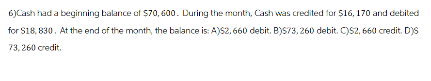 6)Cash had a beginning balance of $70, 600. During the month, Cash was credited for $16, 170 and debited
for $18,830. At the end of the month, the balance is: A)$2, 660 debit. B)$73, 260 debit. C)$2,660 credit. D)$
73, 260 credit.