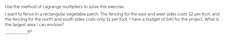 Use the method of Lagrange multipliers to solve this exercise.
I want to fence in a rectangular vegetable patch. The fencing for the east and west sides costs $2 per foot, and
the fencing for the north and south sides costs only $1 per foot. I have a budget of $40 for the project. What is
the largest area I can enclose?
ft²