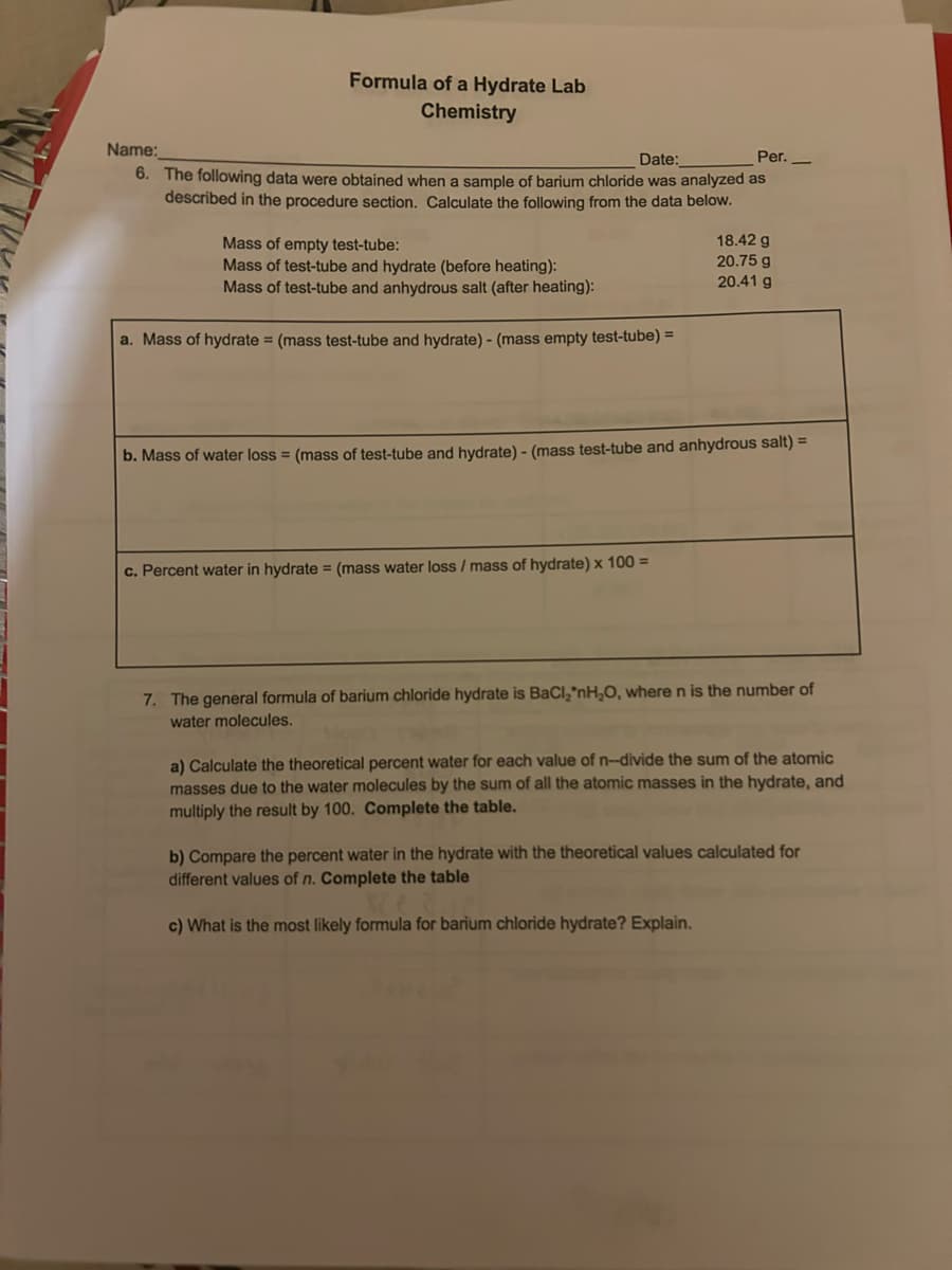 Name:
Formula of a Hydrate Lab
Chemistry
Date:
Per._
6. The following data were obtained when a sample of barium chloride was analyzed as
described in the procedure section. Calculate the following from the data below.
Mass of empty test-tube:
Mass of test-tube and hydrate (before heating):
Mass of test-tube and anhydrous salt (after heating):
a. Mass of hydrate = (mass test-tube and hydrate) - (mass empty test-tube) =
18.42 g
20.75 g
20.41 g
b. Mass of water loss = (mass of test-tube and hydrate) - (mass test-tube and anhydrous salt) =
c. Percent water in hydrate = (mass water loss / mass of hydrate) x 100 =
7. The general formula of barium chloride hydrate is BaCl₂'nH₂O, where n is the number of
water molecules.
a) Calculate the theoretical percent water for each value of n--divide the sum of the atomic
masses due to the water molecules by the sum of all the atomic masses in the hydrate, and
multiply the result by 100. Complete the table.
b) Compare the percent water in the hydrate with the theoretical values calculated for
different values of n. Complete the table
c) What is the most likely formula for barium chloride hydrate? Explain.