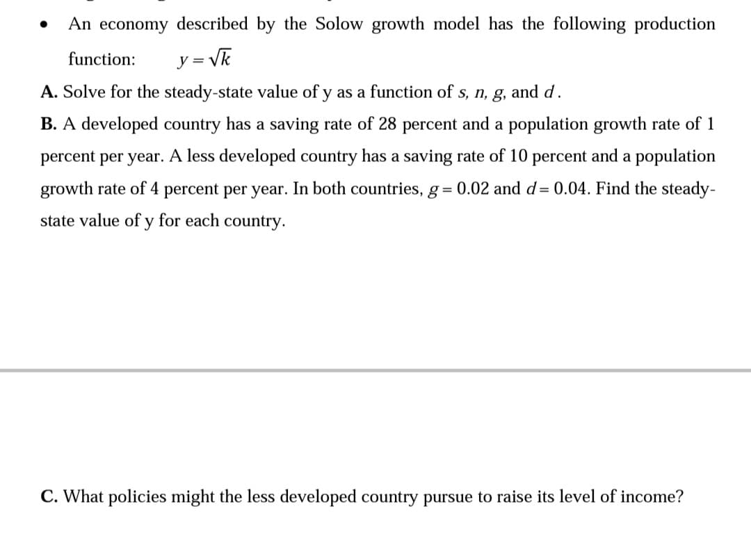 An economy described by the Solow growth model has the following production
function:
y = Vk
A. Solve for the steady-state value of y as a function of s, n, g, and d.
B. A developed country has a saving rate of 28 percent and a population growth rate of 1
percent per year. A less developed country has a saving rate of 10 percent and a population
growth rate of 4 percent per year. In both countries, g = 0.02 and d= 0.04. Find the steady-
state value of y for each country.
C. What policies might the less developed country pursue to raise its level of income?
