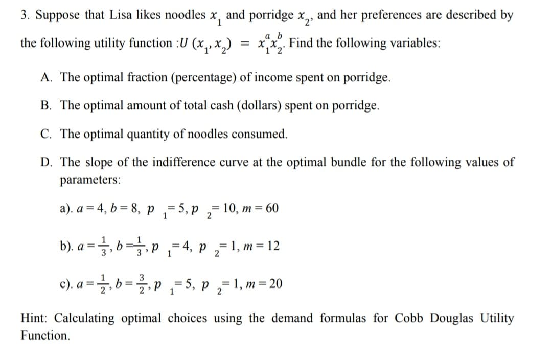 3. Suppose that Lisa likes noodles
and porridge x2»
and her preferences are described by
the following utility function :U (x, ,x,)
a b
Find the following variables:
%3D
1'
A. The optimal fraction (percentage) of income spent on porridge.
B. The optimal amount of total cash (dollars) spent on porridge.
C. The optimal quantity of noodles consumed.
D. The slope of the indifference curve at the optimal bundle for the following values of
parameters:
a). a = 4, b = 8, p ,=5, p
10, m = 60
b). a = , b=,p
= 4, p ,= 1, m = 12
1
%3D
2
c). a = , b =p
5, р
= 1, m = 20
Hint: Calculating optimal choices using the demand formulas for Cobb Douglas Utility
Function.
