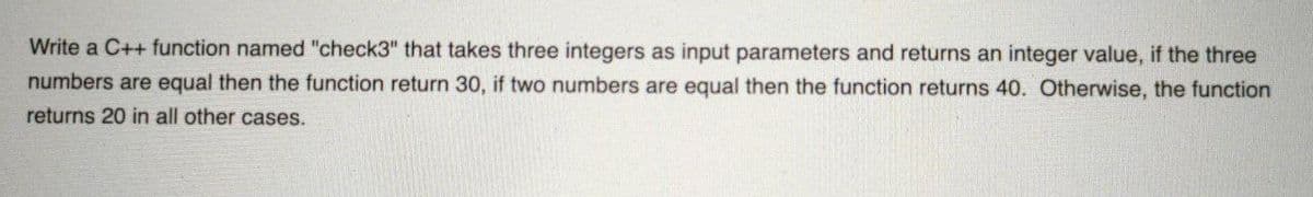 Write a C++ function named "check3" that takes three integers as input parameters and returns an integer value, if the three
numbers are equal then the function return 30, if two numbers are equal then the function returns 40. Otherwise, the function
returns 20 in all other cases.
