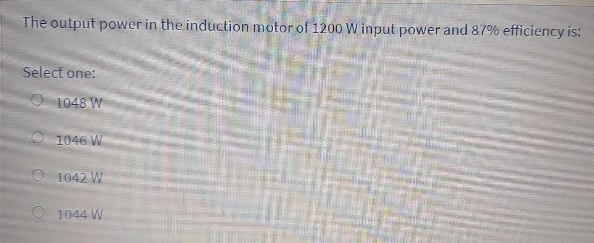 The output power in the induction motor of 1200 W input power and 87% efficiency is:
Select one:
01048 W
1046 W
1042 W
O 1044 W