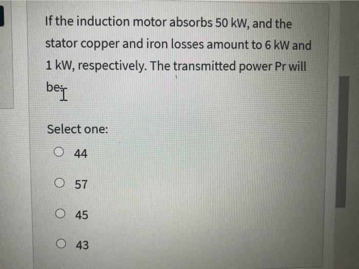 If the induction motor absorbs 50 kW, and the
stator copper and iron losses amount to 6 kW and
1 kW, respectively. The transmitted power Pr will
bei
Select one:
O44
O 57
O45
O 43