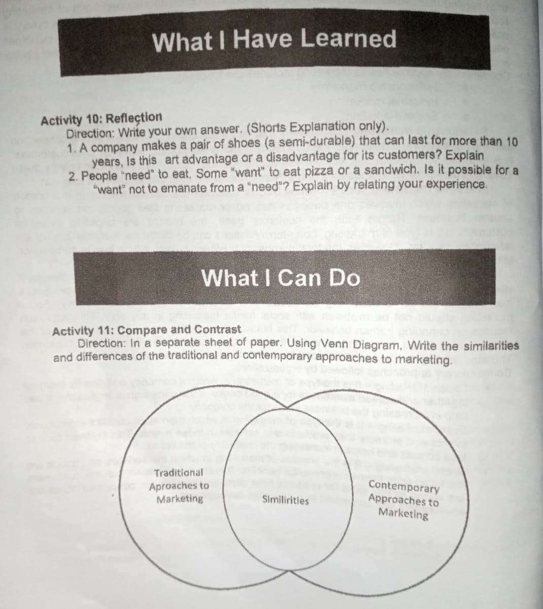 What I Have Learned
Activity 10: Refleçtion
Direction: Write your own answer. (Shorts Explanation only).
1. A company makes a pair of shoes (a semi-durable) that can last for more than 10
years, Is this art advantage or a disadvantage for its customers? Explain
2. People "need" to eat, Some "want" to eat pizza or a sandwich. Is it possible for a
"want" not to emanate from a "need"? Explain by relating your experience.
What I Can Do
Activity 11: Compare and Contrast
Direction: In a separate sheet of paper. Using Venn Diagram, Write the similarities
and differences of the traditional and contemporary approaches to marketing.
Traditional
Aproaches to
Marketing
Contemporary
Approaches to
Marketing
Similirities
