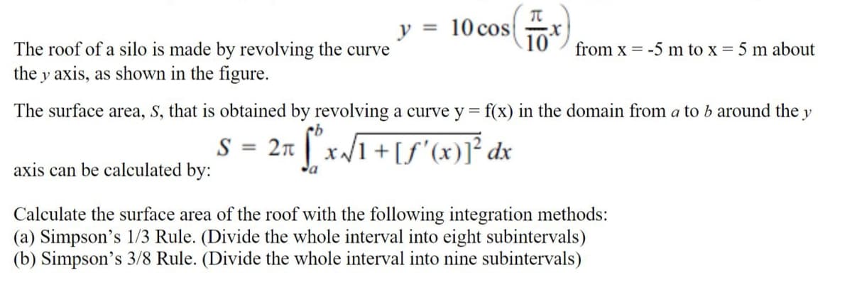 10 cos
10t
from x = -5 m to x = 5 m about
y
%3D
The roof of a silo is made by revolving the curve
the y axis, as shown in the figure.
The surface area, S, that is obtained by revolving a curve y = f(x) in the domain from a to b around the y
S = 2n ["x/1+[S'(x)]* dx
axis can be calculated by:
Calculate the surface area of the roof with the following integration methods:
(a) Simpson's 1/3 Rule. (Divide the whole interval into eight subintervals)
(b) Simpson's 3/8 Rule. (Divide the whole interval into nine subintervals)
