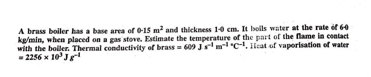 A brass boiler has a base area of 0-15 m2 and thickness 1-0 cm. It boils water at the rate of 60
kg/min, when placed on a gas stove. Estimate the temperature of the part of the flame in contact
with the boiler. Thermal conductivity of brass 609 J. s- m-1 °C-1. ileat of vaporisation of water
= 2256 x 103 J g-1
