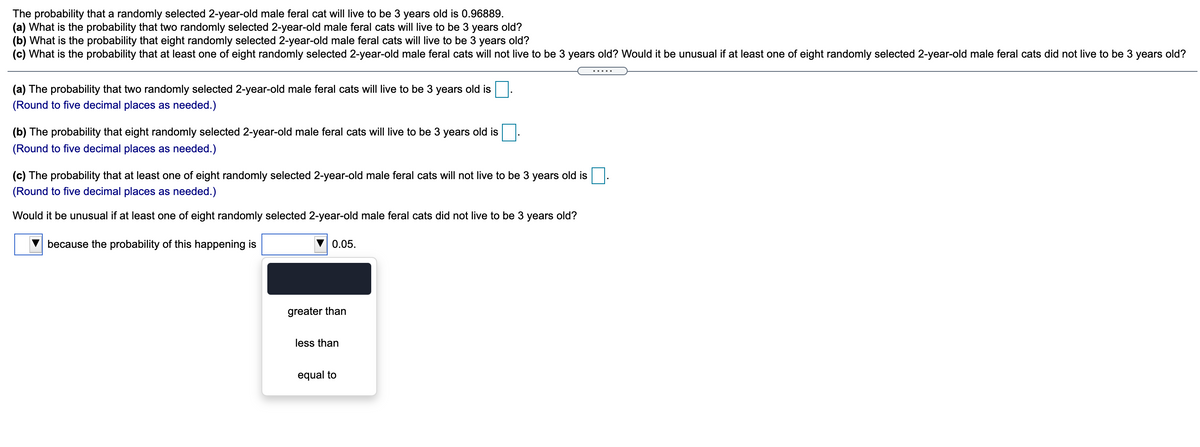 The probability that a randomly selected 2-year-old male feral cat will live to be 3 years old is 0.96889.
(a) What is the probability that two randomly selected 2-year-old male feral cats will live to be 3 years old?
(b) What is the probability that eight randomly selected 2-year-old male feral cats will live to be
(c) What is the probability that at least one of eight randomly selected 2-year-old male feral cats will not live to be 3 years old? Would it be unusual if at least one of eight randomly selected 2-year-old male feral cats did not live to be 3 years old?
years old?
.....
(a) The probability that two randomly selected 2-year-old male feral cats will live to be 3 years old is
(Round to five decimal places as needed.)
(b) The probability that eight randomly selected 2-year-old male feral cats will live to be 3 years old is
(Round to five decimal places as needed.)
(c) The probability that at least one of eight randomly selected 2-year-old male feral cats will not live to be 3 years old is
(Round to five decimal places as needed.)
Would it be unusual if at least one of eight randomly selected 2-year-old male feral cats did not live to be 3 years old?
because the probability of this happening is
0.05.
greater than
less than
equal to
