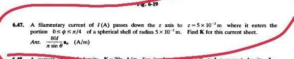 6.47. A filamentary current of I(A) passes down the z axis to z-5x 10m where it enters the
portion 0sosn/4 of a spherical shell of radius 5x 10m. Find K for this current sheet.
80/
a. (A/m)
A sin e
Ans.
