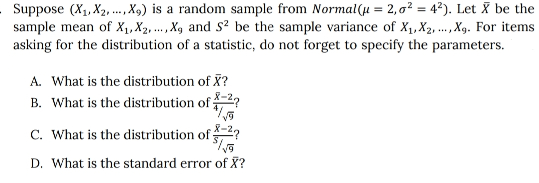 Suppose (X1, X2, ., X,) is a random sample from Normal(µ = 2,0² = 4²). Let X be the
sample mean of X1, X2, ..., X, and S² be the sample variance of X1,X2, ...,X9. For items
asking for the distribution of a statistic, do not forget to specify the parameters.
....
A. What is the distribution of X?
B. What is the distribution of -2?
C. What is the distribution of 2?
D. What is the standard error of X?
